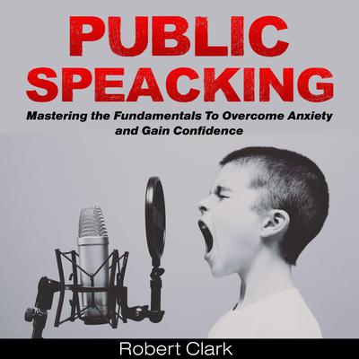 Public Speaking: Mastering the Fundamentals To Overcome Anxiety and Gain Confidence by Robert Clark audiobook