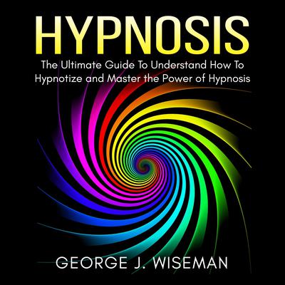 Hypnosis: The Ultimate Guide To Understand How To Hypnotize and Master the Power of Hypnosis by George J. Wiseman audiobook