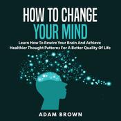 How to Change Your Mind: Learn How To Rewire Your Brain And Achieve Healthier Thought Patterns For A Better Quality Of Life by  Adam Brown audiobook