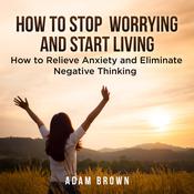 How To Stop Worrying and Start Living: How to Relieve Anxiety and Eliminate Negative Thinking by  Adam Brown audiobook