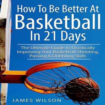 How to Be Better At Basketball in 21 days: The Ultimate Guide to Drastically Improving Your Basketball Shooting, Passing and Dribbling Skills by James Wilson audiobook