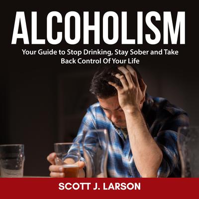 Alcoholism: Your Guide to Stop Drinking, Stay Sober and Take Back Control Of Your Life by Scott J. Larson audiobook