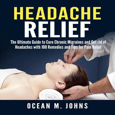 Headache Relief: The Ultimate Guide to Cure Chronic Migraines and Get rid of Headaches with 100 Remedies and Tips for Pain Relief by Ocean M. Johns audiobook
