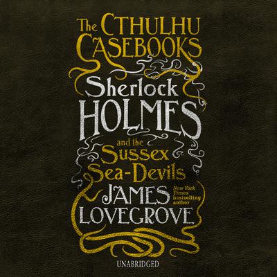 The Cthulhu Casebooks: Sherlock Holmes and the Sussex Sea-Devils by James Lovegrove audiobook