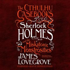 The Cthulhu Casebooks: Sherlock Holmes and the Miskatonic Monstrosities by James Lovegrove audiobook