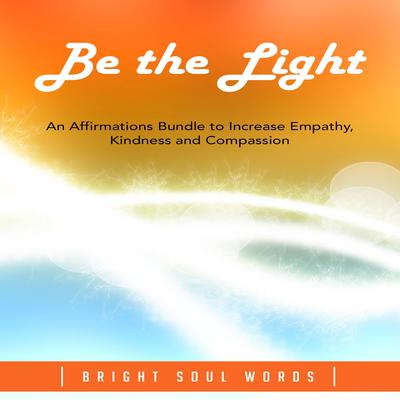 Be the Light: An Affirmations Bundle to Increase Empathy, Kindness and Compassion by Bright Soul Words audiobook