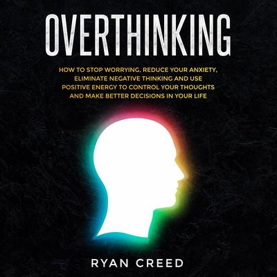 Overthinking: How to Stop Worrying, Reduce Your Anxiety, Eliminate Negative Thinking and Use Positive Energy To Control Your Thoughts and Make Better Decisions in Your Life by Ryan Creed audiobook