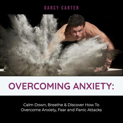 Overcoming Anxiety: Calm Down, Breathe & Discover How To Overcome Anxiety, Fear and Panic Attacks by Darcy Carter audiobook
