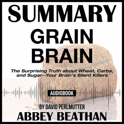 Summary of Grain Brain: The Surprising Truth about Wheat, Carbs, and Sugar--Your Brain's Silent Killers by David Perlmutter by Abbey Beathan audiobook