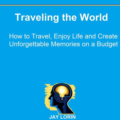 Traveling the World: How to Travel, Enjoy Life and Create Unforgettable Memories on a Budget by Jay Lorin audiobook