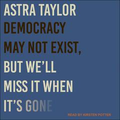 Democracy May Not Exist, but We'll Miss It When It's Gone by Astra Taylor audiobook