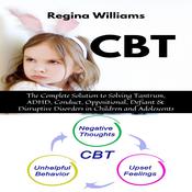 CBT: The Complete Solution to Solving Tantrum, ADHD, Conduct, Oppositional, Defiant & Disruptive Disorders in Children and Adolescents by  Regina Williams audiobook