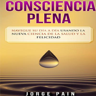 Consciencia plena: Navegue su día a día usando la nueva ciencia de la salud y la felicidad by Jorge Pain audiobook