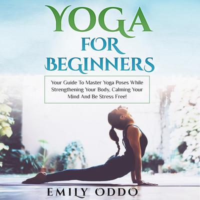 Yoga for Beginners: Your Guide to Master Yoga Poses While Strengthening Your Body, Calming Your Mind and Be Stress Free! by Emily Oddo audiobook