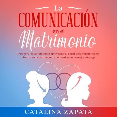 La comunicación en el matrimonio: Descubre los secretos para aprovechar el poder de la comunicación efectiva en tu matrimonio y convertirte en un mejor cónyuge by Catalina Zapata audiobook