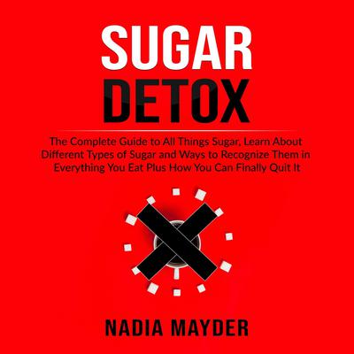 Sugar Detox: The Complete Guide to All Things Sugar, Learn About Different Types of Sugar and Ways to Recognize Them in Everything You Eat Plus How You Can Finally Quit It by Nadia Mayder audiobook