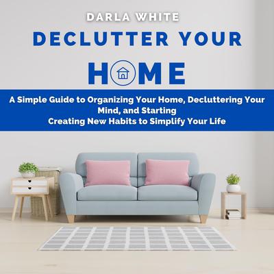 Declutter Your Home: A Simple Guide to Organizing Your Home, Decluttering Your Mind, and Starting Creating New Habits to Simplify Your Life by Darla White audiobook