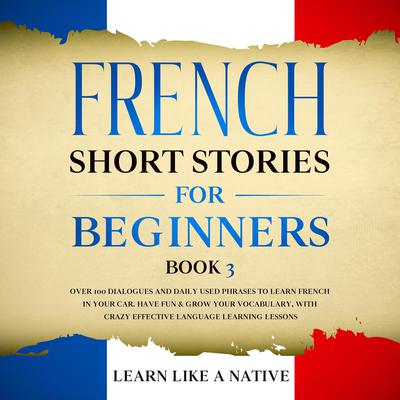 French Short Stories for Beginners Book 3: Over 100 Dialogues and Daily Used Phrases to Learn French in Your Car. Have Fun & Grow Your Vocabulary, with Crazy Effective Language Learning Lessons by Learn Like A Native audiobook