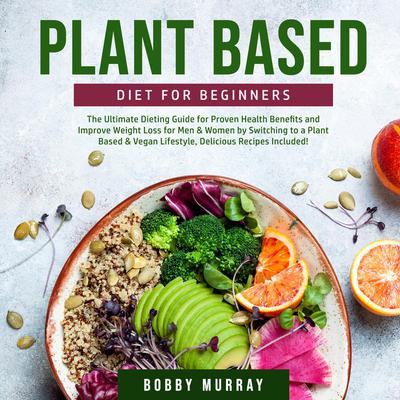 Plant Based Diet for Beginners: The Ultimate Dieting Guide for Proven Health Benefits and Improve Weight Loss for Men & Women by Switching to a Plant Based & Vegan Lifestyle, Delicious Recipes Included! by Bobby Murray audiobook