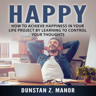 Happy: How to Achieve Happiness In Your Life Project by Learning to Control Your Thoughts by Dunstan Z. Manor audiobook