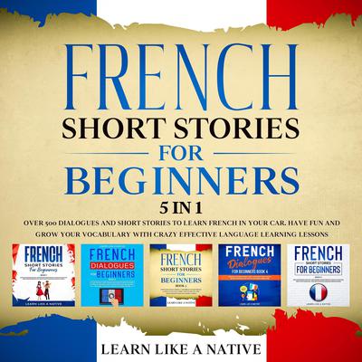 French Short Stories for Beginners – 5 in 1: Over 500 Dialogues & Short Stories to Learn French in your Car. Have Fun and Grow your Vocabulary with Crazy Effective Language Learning Lessons by Learn Like A Native audiobook