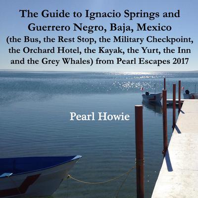 The Guide to Ignacio Springs and Guerrero Negro, Baja, Mexico (the Bus, the Rest Stop, the Military Checkpoint, the Orchard Hotel, the Kayak, the Yurt, the Inn and the Grey Whales) from Pearl Escapes 2017 by Pearl Howie audiobook