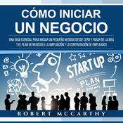 Cómo iniciar un negocio: Una guía esencial para iniciar un pequeño negocio desde cero y pasar de la idea y el plan de negocio a la ampliación y la contratación de empleados by  Robert McCarthy audiobook