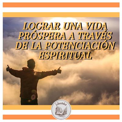 LOGRAR UNA VIDA PRÓSPERA A TRAVÉS DE LA POTENCIACIÓN ESPIRITUAL by LIBROTEKA  audiobook