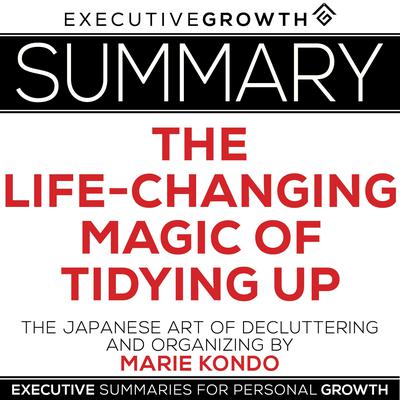 Summary: The Life-Changing Magic of Tidying Up – The Japanese Art of Decluttering and Organizing by Marie Kondo by ExecutiveGrowth Summaries audiobook