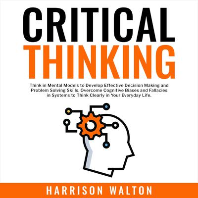 Critical Thinking: Think in Mental Models to Develop Effective Decision Making and Problem Solving Skills. Overcome Cognitive Biases and Fallacies in Systems to Think Clearly in Your Everyday Life. by Harrison  Walton audiobook