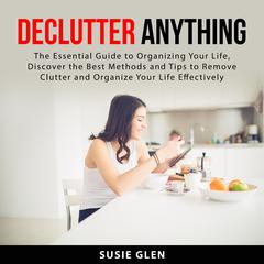 Declutter Anything: The Essential Guide to Organizing Your Life, Discover the Best Methods and Tips to Remove Clutter and Organize Your Life Effectively by Susie Glen audiobook