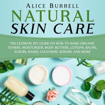 Natural Skin Care: The Ultimate DIY Guide on How to Make Organic Toners, Moisturizers, Body Butters, Lotions, Balms, Scrubs, Masks, Cleansers, Serums, and More by Alice Burrell audiobook