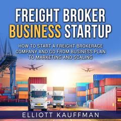 Freight Broker Business Startup: How to Start a Freight Brokerage Company and Go from Business Plan to Marketing and Scaling by Elliott Kauffman audiobook