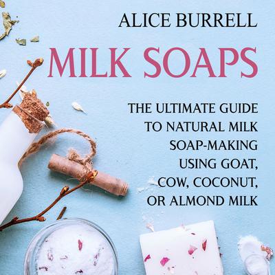 Milk Soaps: The Ultimate Guide to Natural Milk Soap-Making Using Goat, Cow, Coconut, or Almond Milk by Alice Burrell audiobook