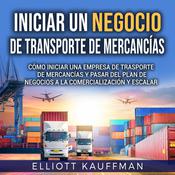Iniciar un negocio de transporte de mercancías: Cómo iniciar una empresa de trasporte de mercancías y pasar del plan de negocios a la comercialización y escalar by  Elliott Kauffman audiobook