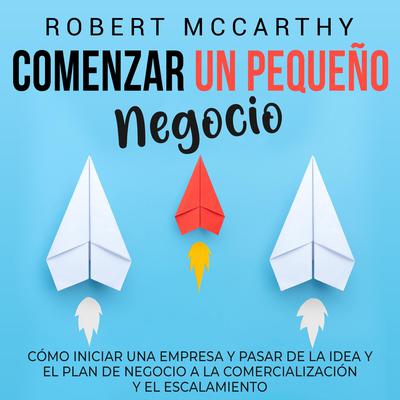 Comenzar un pequeño negocio: Cómo iniciar una empresa y pasar de la idea y el plan de negocio a la comercialización y el escalamiento by Robert McCarthy audiobook