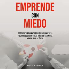 Emprende Con Miedo. Descubre Las Claves Del Emprendimiento y El Proceso Para Crear Hábitos Hacia Una Mentalidad de Éxito by Manuel K. Sevilla audiobook
