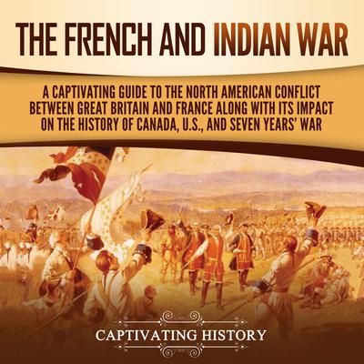 The French and Indian War: A Captivating Guide to the North American Conflict between Great Britain and France along with Its Impact on the History of Canada, the US, and the Seven Years’ War by Captivating History audiobook