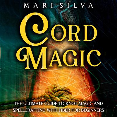 Cord Magic: The Ultimate Guide to Knot Magic and Spellcrafting with Fiber for Beginners by Mari Silva audiobook