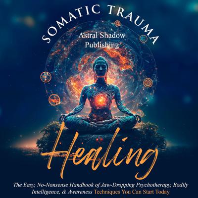 Somatic Trauma Healing: The Easy, No-Nonsense Handbook of Jaw-Dropping Psychotherapy, Bodily Intelligence, & Awareness Techniques You Can Start Today by Astral Shadow Publishing audiobook