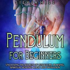 Pendulum for Beginners: Unlocking the Secrets of Pendulums, Dowsing, Spiritual Healing, Magic, and Divination by Silvia Hill audiobook
