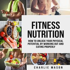 Fitness Nutrition: How To Unlock Your Physical Potential By Working Out And Eating Properly by Charlie Mason audiobook