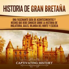 Historia de Gran Bretaña: Una fascinante guía de acontecimientos y hechos que debe conocer sobre la historia de Inglaterra, Gales, Irlanda del Norte y Escocia by Captivating History audiobook