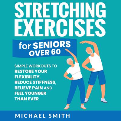 Stretching Exercises for Seniors over 60: Simple Workouts to Restore Your Flexibility, Reduce Stiffness, Relieve Pain, and Feel Younger than Ever by Michael Smith audiobook