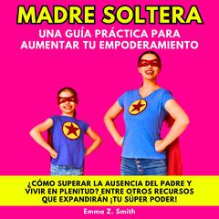 MADRE SOLTERA UNA GUÍA PRÁCTICA PARA AUMENTAR TU EMPODERAMIENTO: ¿CÓMO SUPERAR LA AUSENCIA DEL PADRE Y VIVIR EN PLENITUD? ENTRE OTROS RECURSOS QUE EXPANDIRÁN ¡TU SÚPER PODER! by Emma Z. Smith audiobook