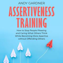 Assertiveness Training: How to Stop People Pleasing and Caring What Others Think While Becoming More Assertive without Offending Others by Andy Gardner audiobook