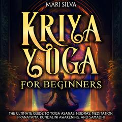 Kriya Yoga for Beginners: The Ultimate Guide to Yoga Asanas, Mudras, Meditation, Pranayama, Kundalini Awakening, and Samadhi by Mari Silva audiobook