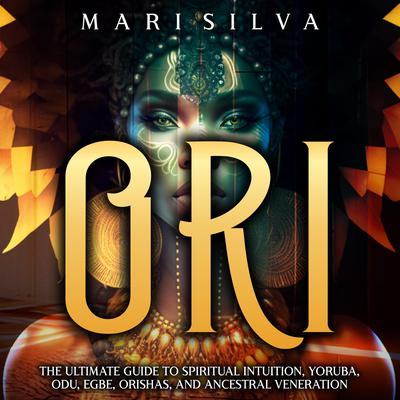 Ori: The Ultimate Guide to Spiritual Intuition, Yoruba, Odu, Egbe, Orishas, and Ancestral Veneration by Mari Silva audiobook