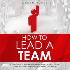 How to Lead a Team: 7 Easy Steps to Master Leadership Skills, Leading Teams, Supervisory Management & Business Leadership by Caden Burke audiobook