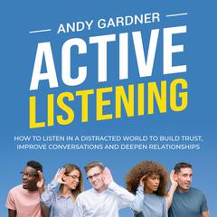 Active Listening: How to Listen in a Distracted World to Build Trust, Improve Conversations and Deepen Relationships by Andy Gardner audiobook